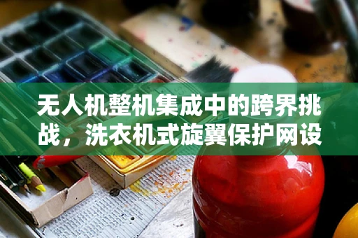 无人机整机集成中的跨界挑战，洗衣机式旋翼保护网设计可行性探讨