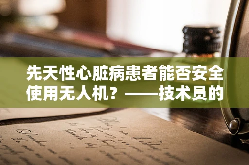 先天性心脏病患者能否安全使用无人机？——技术员的专业考量