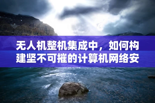 无人机整机集成中，如何构建坚不可摧的计算机网络安全防线？
