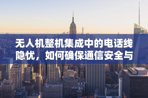 无人机整机集成中的电话线隐忧，如何确保通信安全与效率？