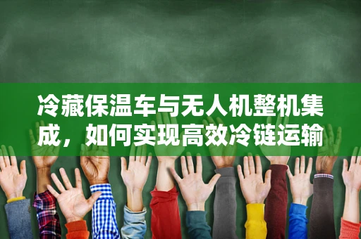冷藏保温车与无人机整机集成，如何实现高效冷链运输？