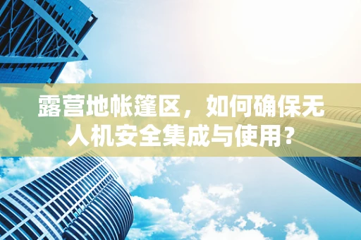 露营地帐篷区，如何确保无人机安全集成与使用？