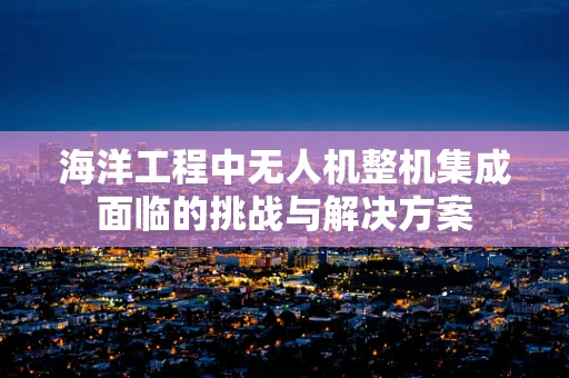 海洋工程中无人机整机集成面临的挑战与解决方案