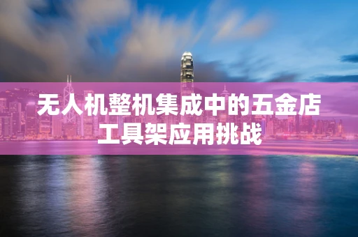 无人机整机集成中的五金店工具架应用挑战
