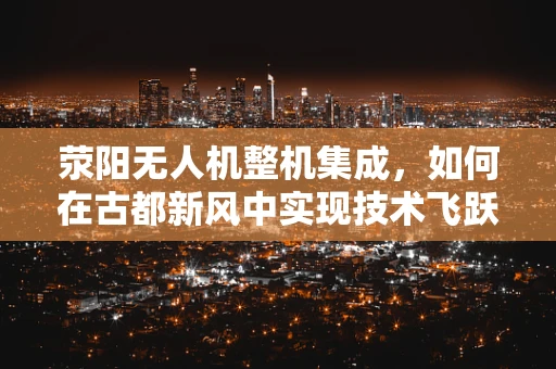 荥阳无人机整机集成，如何在古都新风中实现技术飞跃？