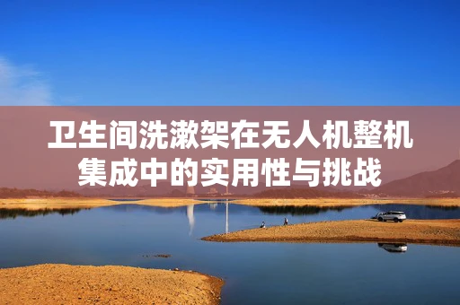 卫生间洗漱架在无人机整机集成中的实用性与挑战