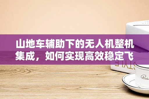 山地车辅助下的无人机整机集成，如何实现高效稳定飞行？