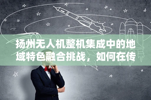 扬州无人机整机集成中的地域特色融合挑战，如何在传统与现代间精准平衡？