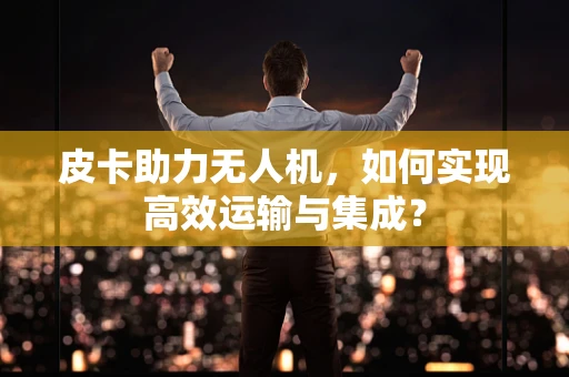 皮卡助力无人机，如何实现高效运输与集成？