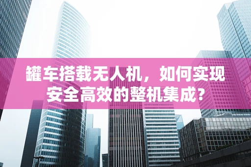 罐车搭载无人机，如何实现安全高效的整机集成？