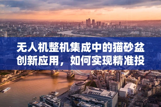 无人机整机集成中的猫砂盆创新应用，如何实现精准投放与自动清洁？