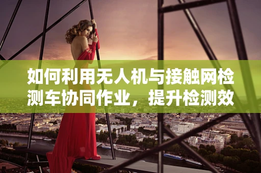 如何利用无人机与接触网检测车协同作业，提升检测效率？
