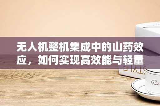无人机整机集成中的山药效应，如何实现高效能与轻量化的完美平衡？