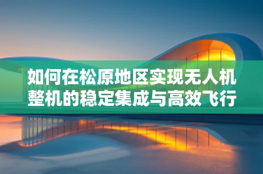 如何在松原地区实现无人机整机的稳定集成与高效飞行？