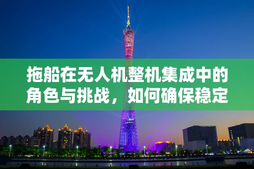 拖船在无人机整机集成中的角色与挑战，如何确保稳定与高效？
