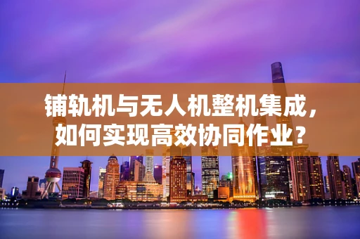 铺轨机与无人机整机集成，如何实现高效协同作业？