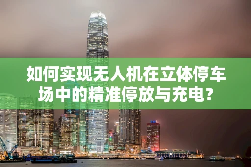 如何实现无人机在立体停车场中的精准停放与充电？