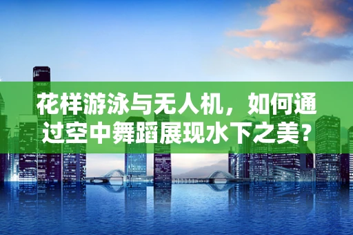 花样游泳与无人机，如何通过空中舞蹈展现水下之美？