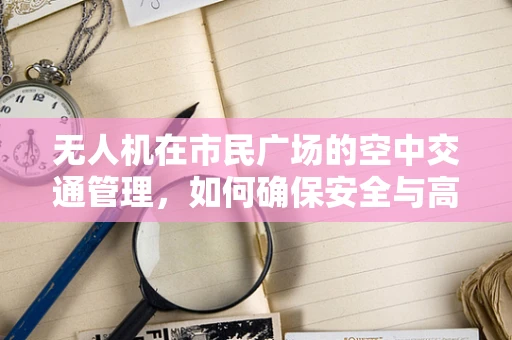 无人机在市民广场的空中交通管理，如何确保安全与高效？