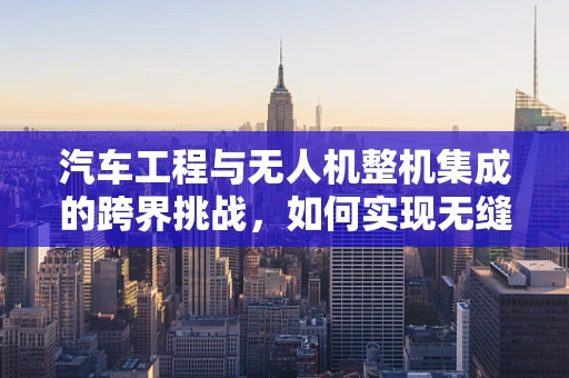 汽车工程与无人机整机集成的跨界挑战，如何实现无缝对接？