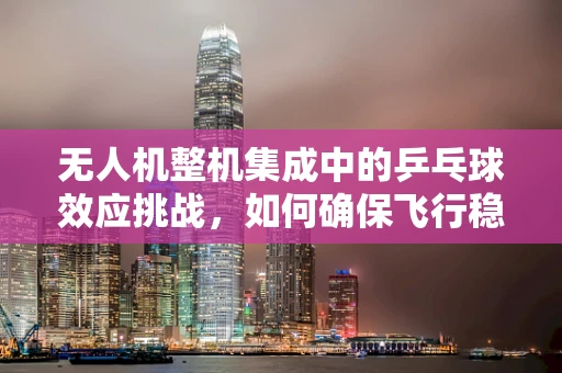 无人机整机集成中的乒乓球效应挑战，如何确保飞行稳定性？