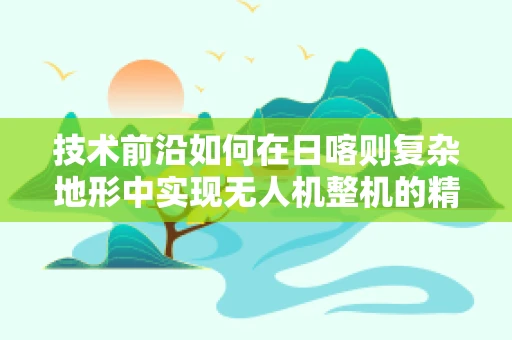 技术前沿如何在日喀则复杂地形中实现无人机整机的精准集成与优化？