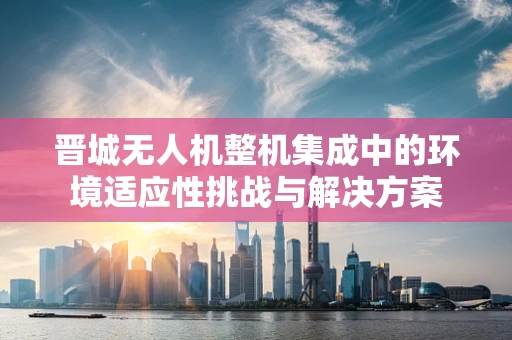 晋城无人机整机集成中的环境适应性挑战与解决方案