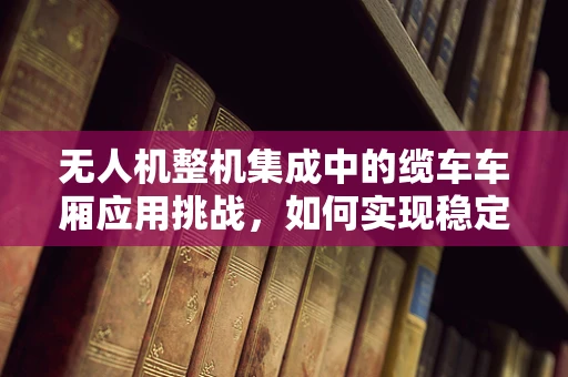 无人机整机集成中的缆车车厢应用挑战，如何实现稳定对接与安全传输？