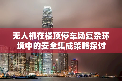 无人机在楼顶停车场复杂环境中的安全集成策略探讨