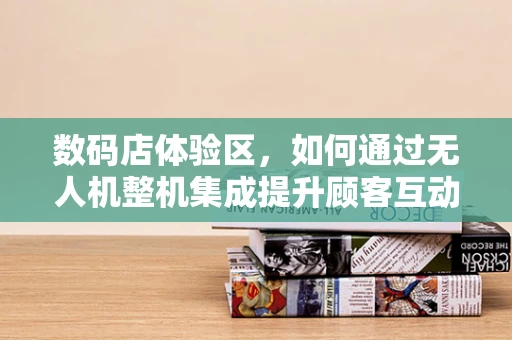 数码店体验区，如何通过无人机整机集成提升顾客互动体验？
