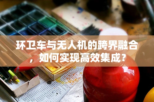 环卫车与无人机的跨界融合，如何实现高效集成？