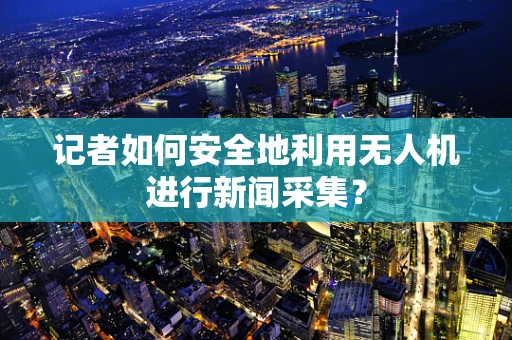 记者如何安全地利用无人机进行新闻采集？
