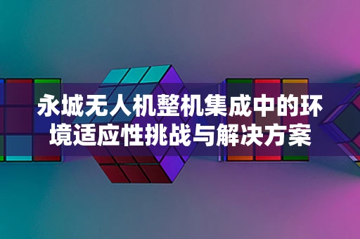 永城无人机整机集成中的环境适应性挑战与解决方案