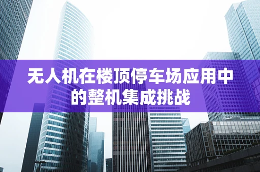 无人机在楼顶停车场应用中的整机集成挑战