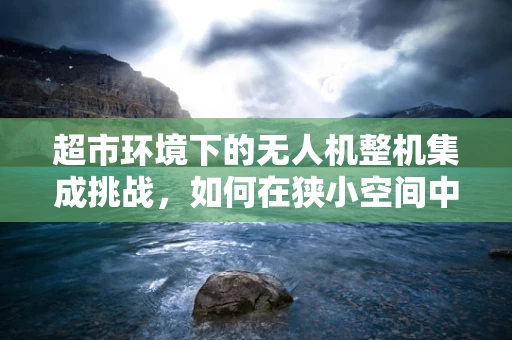 超市环境下的无人机整机集成挑战，如何在狭小空间中实现精准操控？