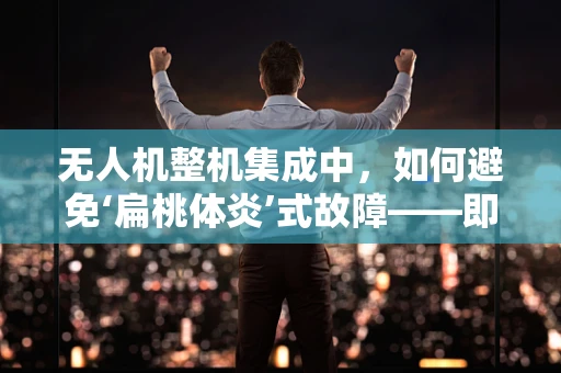 无人机整机集成中，如何避免‘扁桃体炎’式故障——即看似无关实则影响全局的小问题？