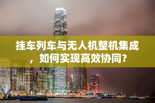 挂车列车与无人机整机集成，如何实现高效协同？