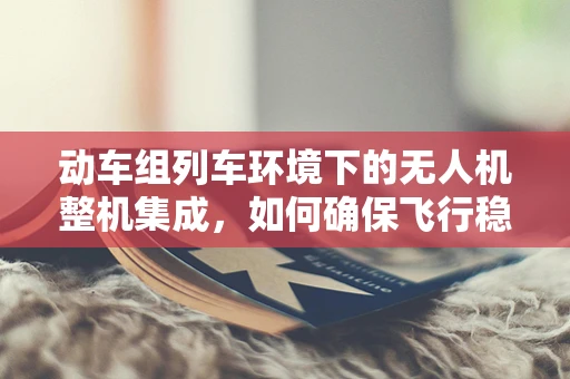 动车组列车环境下的无人机整机集成，如何确保飞行稳定与安全？