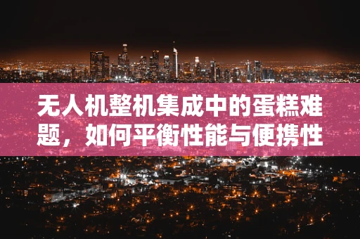 无人机整机集成中的蛋糕难题，如何平衡性能与便携性？