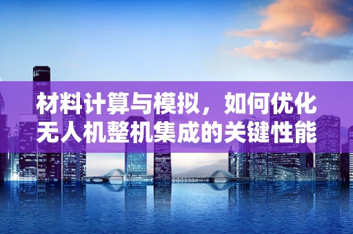 材料计算与模拟，如何优化无人机整机集成的关键性能？