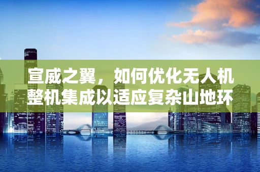 宣威之翼，如何优化无人机整机集成以适应复杂山地环境？