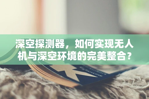 深空探测器，如何实现无人机与深空环境的完美整合？
