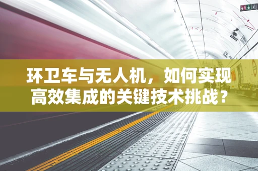 环卫车与无人机，如何实现高效集成的关键技术挑战？