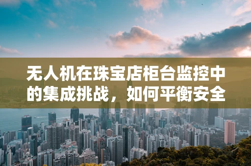 无人机在珠宝店柜台监控中的集成挑战，如何平衡安全与隐私？