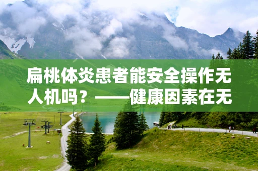 扁桃体炎患者能安全操作无人机吗？——健康因素在无人机整机集成中的考量