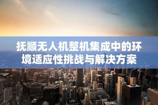 抚顺无人机整机集成中的环境适应性挑战与解决方案