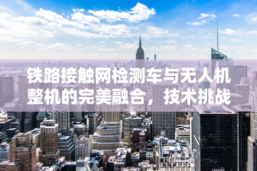 铁路接触网检测车与无人机整机的完美融合，技术挑战与解决方案