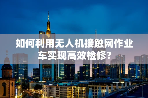 如何利用无人机接触网作业车实现高效检修？