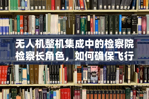 无人机整机集成中的检察院检察长角色，如何确保飞行安全与合规性？