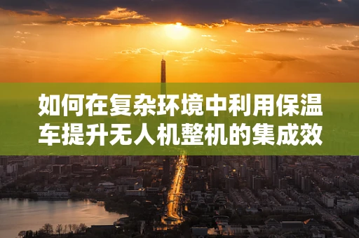 如何在复杂环境中利用保温车提升无人机整机的集成效率？
